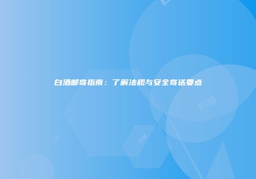 白酒邮寄指南：了解法规与安全寄送要点