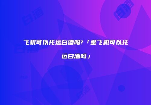 飞机可以托运白酒吗?「坐飞机可以托运白酒吗」