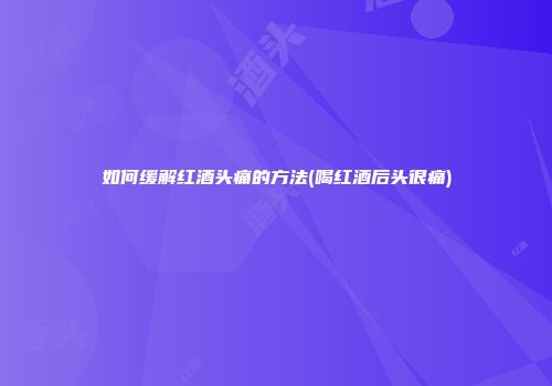 如何缓解红酒头痛的方法(喝红酒后头很痛)