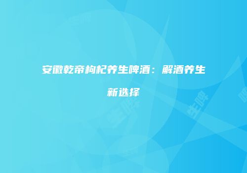 安徽乾帝枸杞养生啤酒：解酒养生新选择