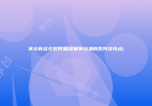 茅台有多少系列酒(详解茅台酒的系列及特点)