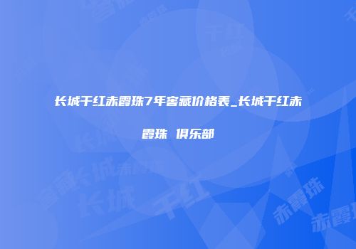 长城干红赤霞珠7年窖藏价格表_长城干红赤霞珠 俱乐部