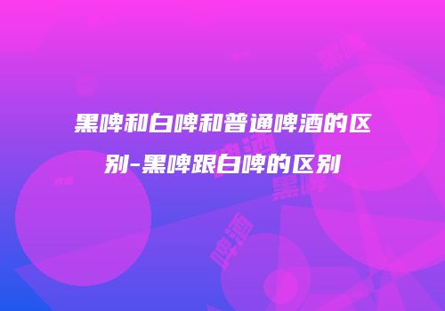黑啤和白啤和普通啤酒的区别-黑啤跟白啤的区别