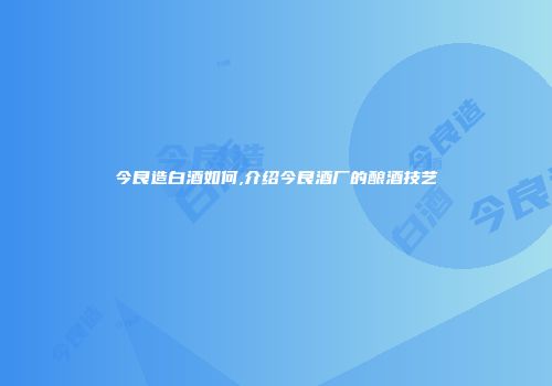 今良造白酒如何,介绍今良酒厂的酿酒技艺