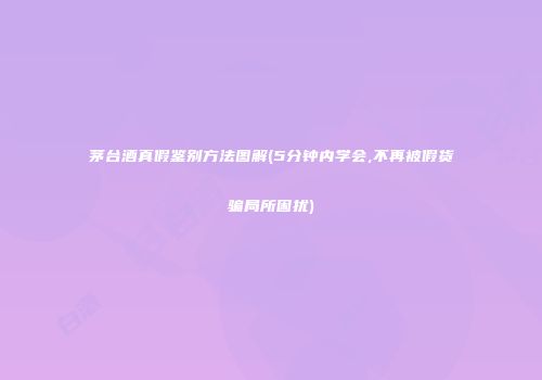 茅台酒真假鉴别方法图解(5分钟内学会,不再被假货骗局所困扰)