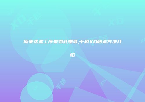 原来这些工序是如此重要,干邑XO酿造方法介绍