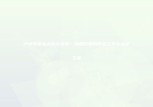 卢洲老窖珍品陈坛老窖：高端白酒的酿造工艺与品味之道