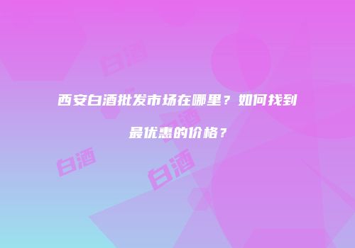西安白酒批发市场在哪里？如何找到最优惠的价格？