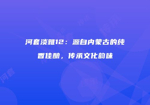 河套淡雅12：源自内蒙古的纯香佳酿，传承文化韵味