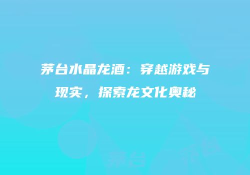 茅台水晶龙酒：穿越游戏与现实，探索龙文化奥秘
