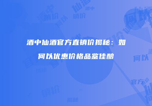 酒中仙酒官方直销价揭秘：如何以优惠价格品鉴佳酿