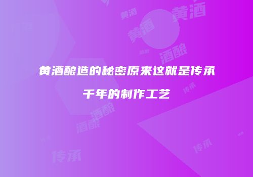 黄酒酿造的秘密原来这就是传承千年的制作工艺