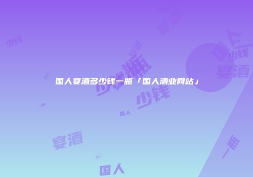 国人宴酒多少钱一瓶「国人酒业网站」