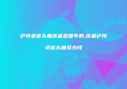 泸州老窖头曲铁盖是哪年的,铁盒泸州老窖头曲多少钱