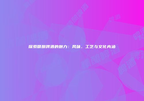 探索精酿啤酒的魅力：风味、工艺与文化内涵