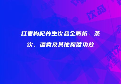 红枣枸杞养生饮品全解析：茶饮、酒类及其他保健功效