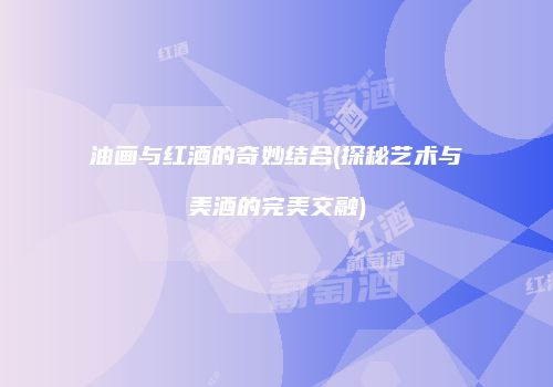 油画与红酒的奇妙结合(探秘艺术与美酒的完美交融)