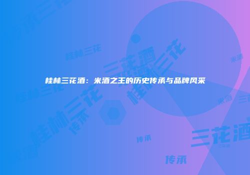 桂林三花酒：米酒之王的历史传承与品牌风采
