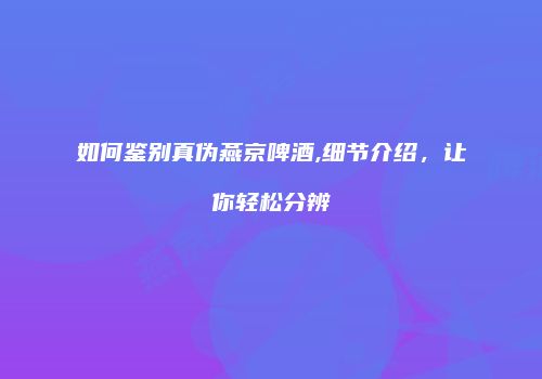如何鉴别真伪燕京啤酒,细节介绍，让你轻松分辨