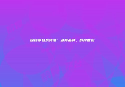 探秘茅台系列酒：多样品种，醇厚香韵