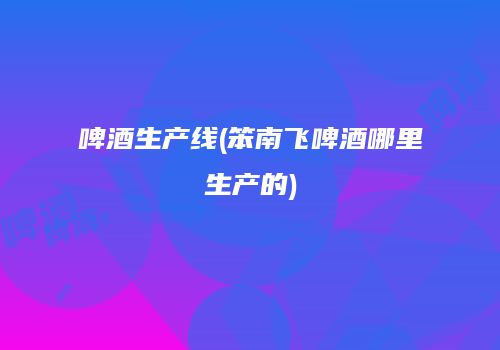 啤酒生产线(笨南飞啤酒哪里生产的)