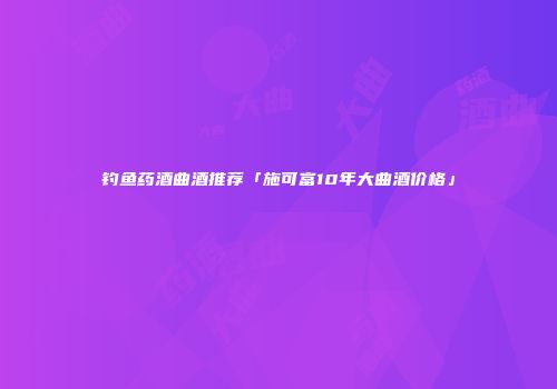 钓鱼药酒曲酒推荐「施可富10年大曲酒价格」