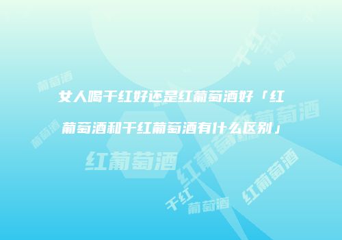 女人喝干红好还是红葡萄酒好「红葡萄酒和干红葡萄酒有什么区别」