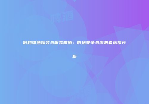 低档啤酒罐装与听装啤酒：市场竞争与消费者选择分析