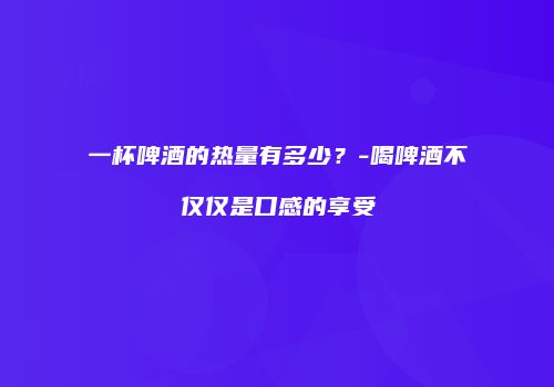 一杯啤酒的热量有多少？-喝啤酒不仅仅是口感的享受