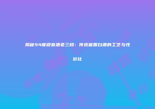 揭秘54度迎春酒老三档：传统酱香白酒的工艺与性价比