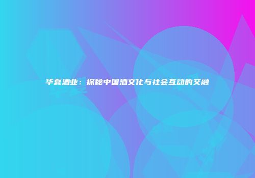 华夏酒业：探秘中国酒文化与社会互动的交融