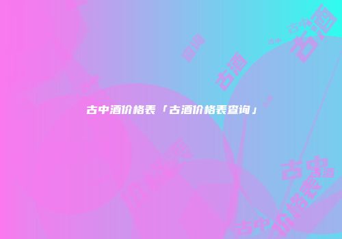 古中酒价格表「古酒价格表查询」