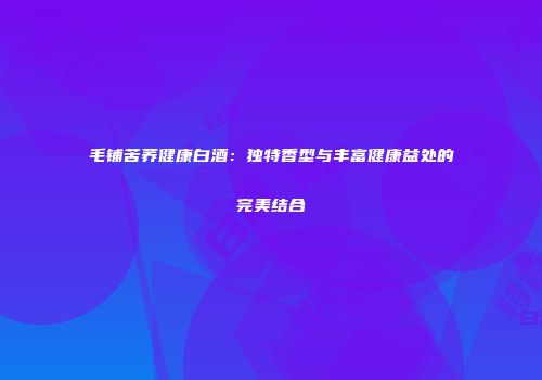 毛铺苦荞健康白酒：独特香型与丰富健康益处的完美结合