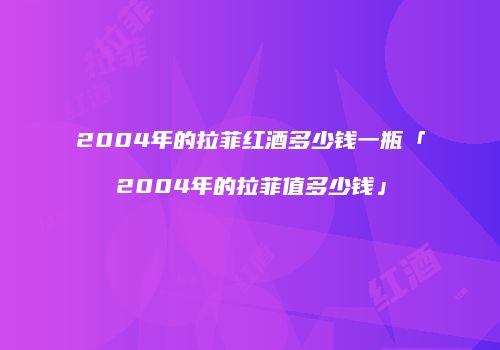2004年的拉菲红酒多少钱一瓶「2004年的拉菲值多少钱」