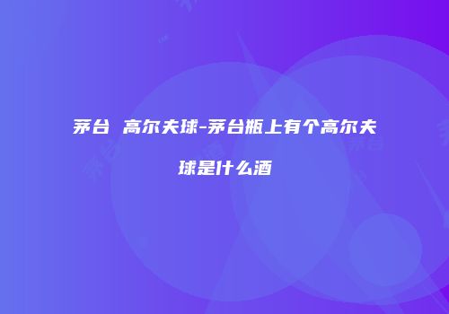 茅台 高尔夫球-茅台瓶上有个高尔夫球是什么酒