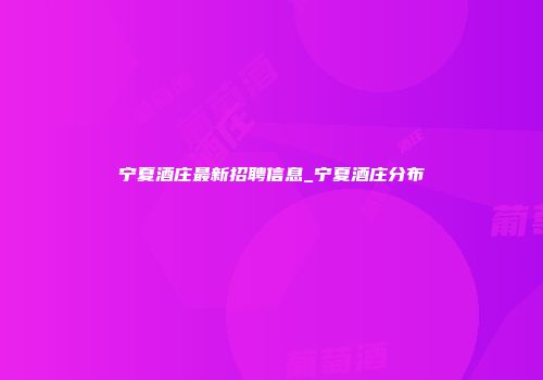 宁夏酒庄最新招聘信息_宁夏酒庄分布