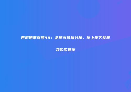 西凤酒御宴酒45：品质与价格分析，线上线下差异及购买建议