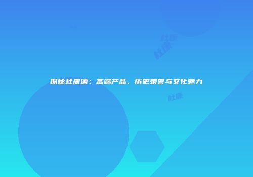探秘杜康酒：高端产品、历史荣誉与文化魅力