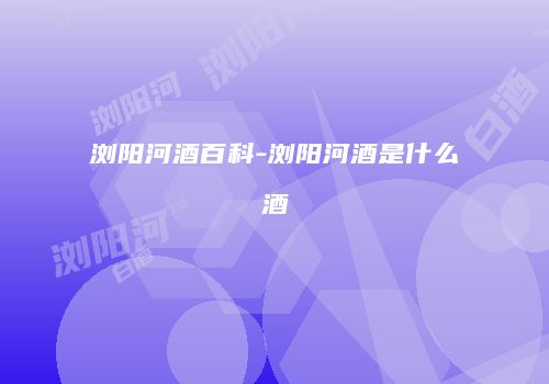 浏阳河酒百科-浏阳河酒是什么酒