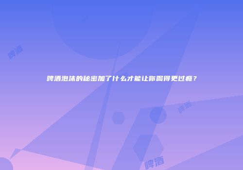 啤酒泡沫的秘密加了什么才能让你喝得更过瘾？