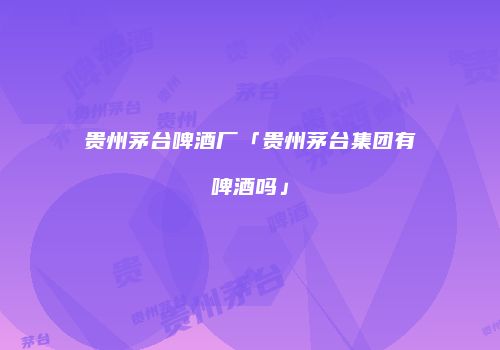 贵州茅台啤酒厂「贵州茅台集团有啤酒吗」