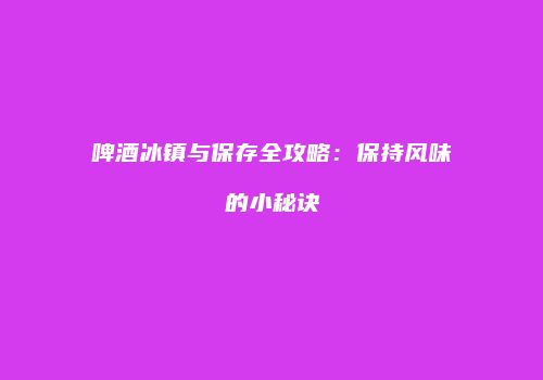 啤酒冰镇与保存全攻略：保持风味的小秘诀