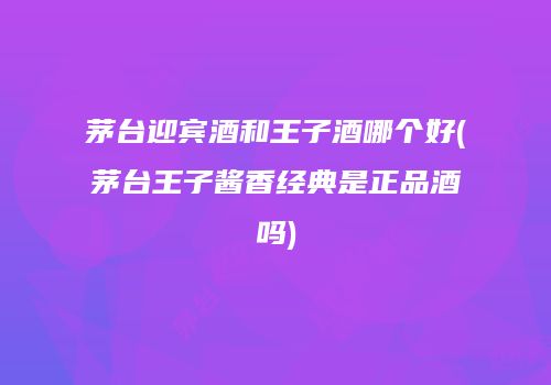 茅台迎宾酒和王子酒哪个好(茅台王子酱香经典是正品酒吗)