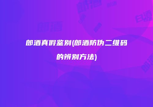 郎酒真假鉴别(郎酒防伪二维码的辨别方法)