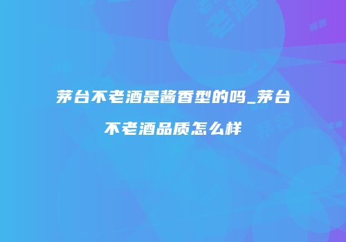 茅台不老酒是酱香型的吗_茅台不老酒品质怎么样