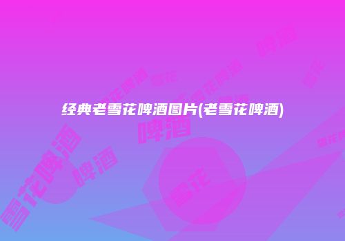 经典老雪花啤酒图片(老雪花啤酒)