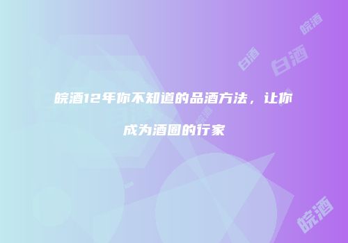 皖酒12年你不知道的品酒方法，让你成为酒圈的行家