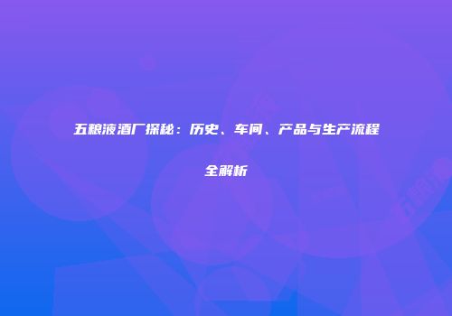 五粮液酒厂探秘：历史、车间、产品与生产流程全解析