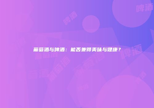 葡萄酒与啤酒：能否兼得美味与健康？