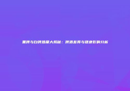 黑啤与白啤热量大揭秘：啤酒差异与健康影响分析